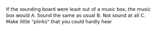 If the sounding board were least out of a music box, the music box would A. Sound the same as usual B. Not sound at all C. Make little "plinks" that you could hardly hear