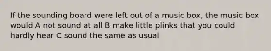 If the sounding board were left out of a music box, the music box would A not sound at all B make little plinks that you could hardly hear C sound the same as usual