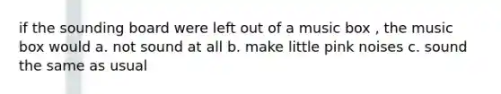 if the sounding board were left out of a music box , the music box would a. not sound at all b. make little pink noises c. sound the same as usual