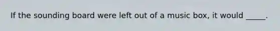 If the sounding board were left out of a music box, it would _____.