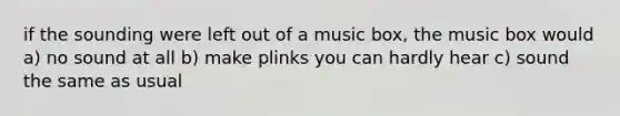 if the sounding were left out of a music box, the music box would a) no sound at all b) make plinks you can hardly hear c) sound the same as usual