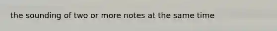 the sounding of two or more notes at the same time