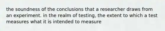 the soundness of the conclusions that a researcher draws from an experiment. in the realm of testing, the extent to which a test measures what it is intended to measure