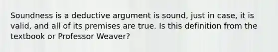 Soundness is a deductive argument is sound, just in case, it is valid, and all of its premises are true. Is this definition from the textbook or Professor Weaver?