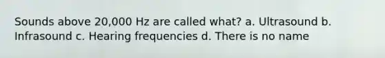 Sounds above 20,000 Hz are called what? a. Ultrasound b. Infrasound c. Hearing frequencies d. There is no name