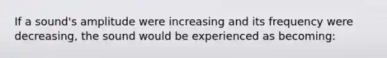 If a sound's amplitude were increasing and its frequency were decreasing, the sound would be experienced as becoming: