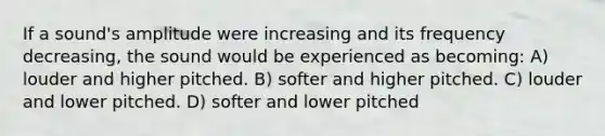 If a sound's amplitude were increasing and its frequency decreasing, the sound would be experienced as becoming: A) louder and higher pitched. B) softer and higher pitched. C) louder and lower pitched. D) softer and lower pitched