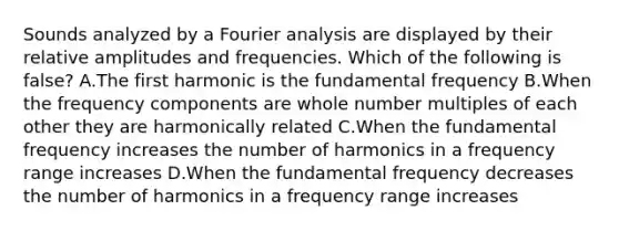 Sounds analyzed by a Fourier analysis are displayed by their relative amplitudes and frequencies. Which of the following is false? A.The first harmonic is the fundamental frequency B.When the frequency components are whole number multiples of each other they are harmonically related C.When the fundamental frequency increases the number of harmonics in a frequency range increases D.When the fundamental frequency decreases the number of harmonics in a frequency range increases