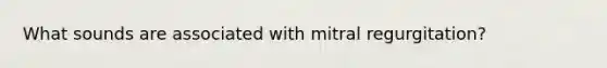 What sounds are associated with mitral regurgitation?