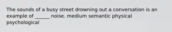 The sounds of a busy street drowning out a conversation is an example of ______ noise. medium semantic physical psychological