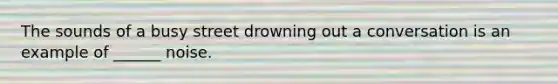 The sounds of a busy street drowning out a conversation is an example of ______ noise.