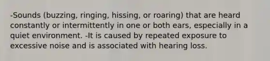 -Sounds (buzzing, ringing, hissing, or roaring) that are heard constantly or intermittently in one or both ears, especially in a quiet environment. -It is caused by repeated exposure to excessive noise and is associated with hearing loss.