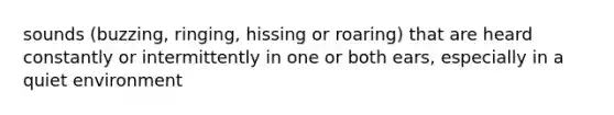 sounds (buzzing, ringing, hissing or roaring) that are heard constantly or intermittently in one or both ears, especially in a quiet environment