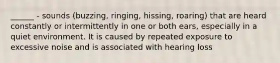 ______ - sounds (buzzing, ringing, hissing, roaring) that are heard constantly or intermittently in one or both ears, especially in a quiet environment. It is caused by repeated exposure to excessive noise and is associated with hearing loss