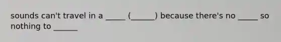 sounds can't travel in a _____ (______) because there's no _____ so nothing to ______