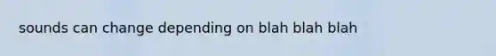 sounds can change depending on blah blah blah