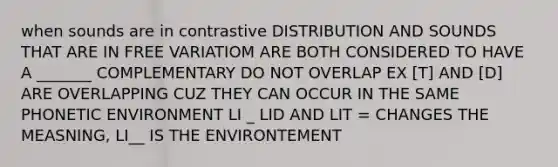 when sounds are in contrastive DISTRIBUTION AND SOUNDS THAT ARE IN FREE VARIATIOM ARE BOTH CONSIDERED TO HAVE A _______ COMPLEMENTARY DO NOT OVERLAP EX [T] AND [D] ARE OVERLAPPING CUZ THEY CAN OCCUR IN THE SAME PHONETIC ENVIRONMENT LI _ LID AND LIT = CHANGES THE MEASNING, LI__ IS THE ENVIRONTEMENT