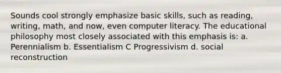 Sounds cool strongly emphasize basic skills, such as reading, writing, math, and now, even computer literacy. The educational philosophy most closely associated with this emphasis is: a. Perennialism b. Essentialism C Progressivism d. social reconstruction