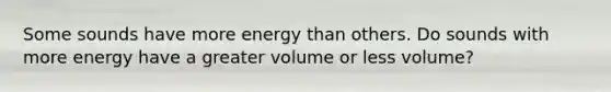 Some sounds have more energy than others. Do sounds with more energy have a greater volume or less volume?