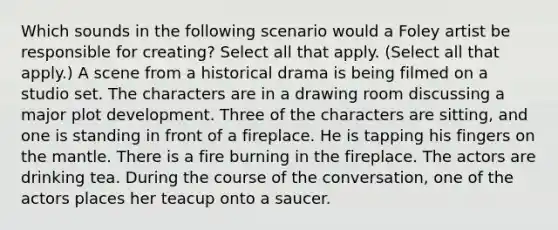 Which sounds in the following scenario would a Foley artist be responsible for creating? Select all that apply. (Select all that apply.) A scene from a historical drama is being filmed on a studio set. The characters are in a drawing room discussing a major plot development. Three of the characters are sitting, and one is standing in front of a fireplace. He is tapping his fingers on the mantle. There is a fire burning in the fireplace. The actors are drinking tea. During the course of the conversation, one of the actors places her teacup onto a saucer.