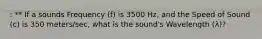 : ** If a sounds Frequency (f) is 3500 Hz, and the Speed of Sound (c) is 350 meters/sec, what is the sound's Wavelength (λ)?