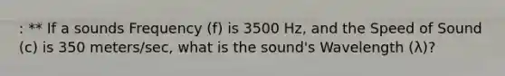 : ** If a sounds Frequency (f) is 3500 Hz, and the Speed of Sound (c) is 350 meters/sec, what is the sound's Wavelength (λ)?