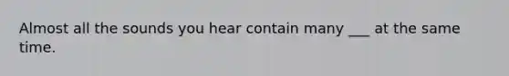 Almost all the sounds you hear contain many ___ at the same time.