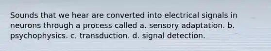 Sounds that we hear are converted into electrical signals in neurons through a process called a. sensory adaptation. b. psychophysics. c. transduction. d. signal detection.