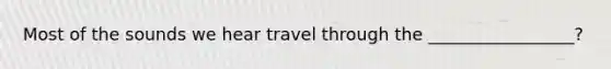 Most of the sounds we hear travel through the _________________?