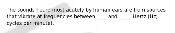 The sounds heard most acutely by human ears are from sources that vibrate at frequencies between ____ and _____ Hertz (Hz; cycles per minute).