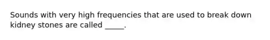 Sounds with very high frequencies that are used to break down kidney stones are called _____.