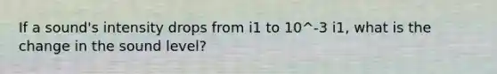 If a sound's intensity drops from i1 to 10^-3 i1, what is the change in the sound level?