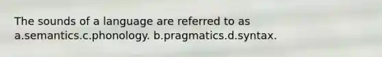 The sounds of a language are referred to as a.semantics.c.phonology. b.pragmatics.d.syntax.