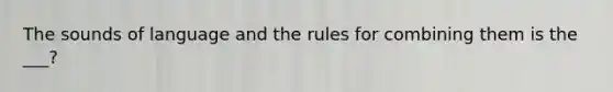 The sounds of language and the rules for combining them is the ___?