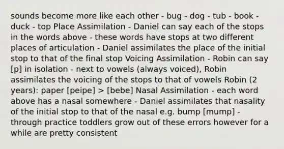 sounds become more like each other - bug - dog - tub - book - duck - top Place Assimilation - Daniel can say each of the stops in the words above - these words have stops at two different places of articulation - Daniel assimilates the place of the initial stop to that of the final stop Voicing Assimilation - Robin can say [p] in isolation - next to vowels (always voiced), Robin assimilates the voicing of the stops to that of vowels Robin (2 years): paper [peipe] > [bebe] Nasal Assimilation - each word above has a nasal somewhere - Daniel assimilates that nasality of the initial stop to that of the nasal e.g. bump [mump] - through practice toddlers grow out of these errors however for a while are pretty consistent