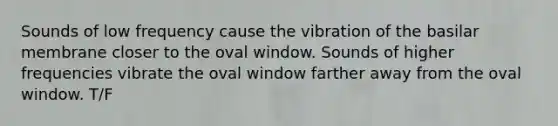 Sounds of low frequency cause the vibration of the basilar membrane closer to the oval window. Sounds of higher frequencies vibrate the oval window farther away from the oval window. T/F