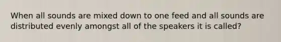 When all sounds are mixed down to one feed and all sounds are distributed evenly amongst all of the speakers it is called?