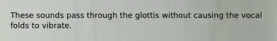 These sounds pass through the glottis without causing the vocal folds to vibrate.