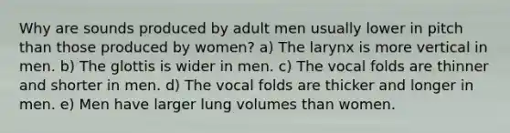 Why are sounds produced by adult men usually lower in pitch than those produced by women? a) The larynx is more vertical in men. b) The glottis is wider in men. c) The vocal folds are thinner and shorter in men. d) The vocal folds are thicker and longer in men. e) Men have larger lung volumes than women.