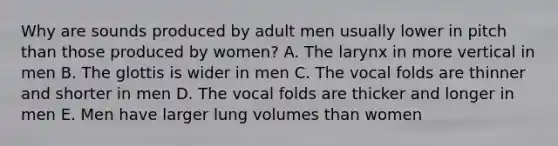 Why are sounds produced by adult men usually lower in pitch than those produced by women? A. The larynx in more vertical in men B. The glottis is wider in men C. The vocal folds are thinner and shorter in men D. The vocal folds are thicker and longer in men E. Men have larger lung volumes than women