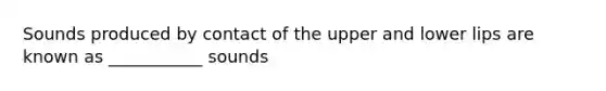 Sounds produced by contact of the upper and lower lips are known as ___________ sounds