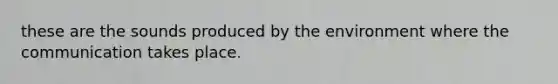 these are the sounds produced by the environment where the communication takes place.