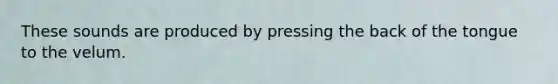 These sounds are produced by pressing the back of the tongue to the velum.