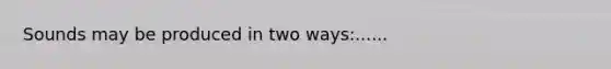 Sounds may be produced in two ways:......