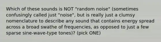 Which of these sounds is NOT "random noise" (sometimes confusingly called just "noise", but is really just a clumsy nomenclature to describe any sound that contains energy spread across a broad swathe of frequencies, as opposed to just a few sparse sine-wave-type tones)? (pick ONE)