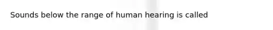 Sounds below the range of human hearing is called