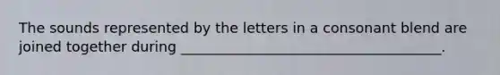 The sounds represented by the letters in a consonant blend are joined together during _____________________________________.