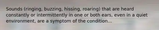 Sounds (ringing, buzzing, hissing, roaring) that are heard constantly or intermittently in one or both ears, even in a quiet environment, are a symptom of the condition...