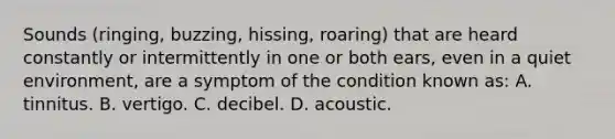 Sounds (ringing, buzzing, hissing, roaring) that are heard constantly or intermittently in one or both ears, even in a quiet environment, are a symptom of the condition known as: A. tinnitus. B. vertigo. C. decibel. D. acoustic.