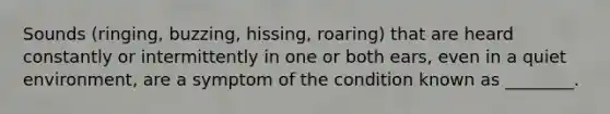 Sounds (ringing, buzzing, hissing, roaring) that are heard constantly or intermittently in one or both ears, even in a quiet environment, are a symptom of the condition known as ________.